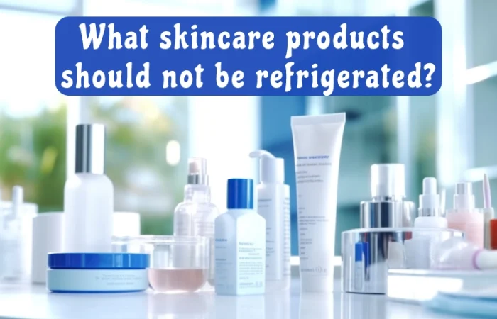 What skincare products should not be refrigerated?